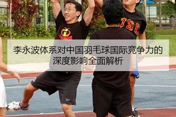 李永波体系对中国羽毛球国际竞争力的深度影响全面解析
