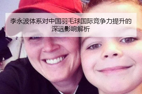 李永波体系对中国羽毛球国际竞争力提升的深远影响解析