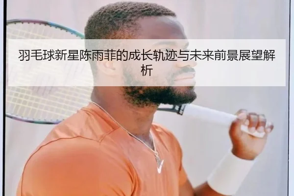 羽毛球新星陈雨菲的成长轨迹与未来前景展望解析